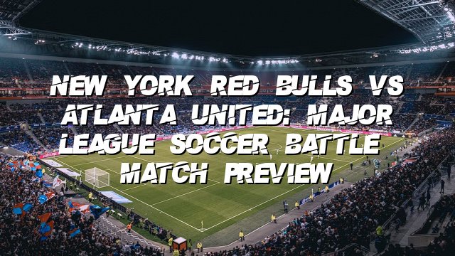 New York Red Bulls vs Atlanta United: Major League Soccer Battle | Match Preview