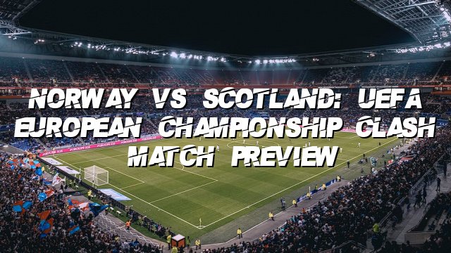 Norway vs Scotland: UEFA European Championship Clash | Match Preview