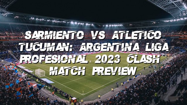 Sarmiento vs Atletico Tucuman: Argentina Liga Profesional 2023 Clash | Match Preview